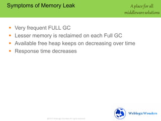Symptoms of Memory Leak






Very frequent FULL GC
Lesser memory is reclaimed on each Full GC
Available free heap keeps on decreasing over time
Response time decreases

 