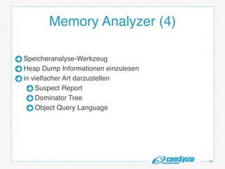 http://www.mongosoup.de/index.html http://bernd-z http://bernd-
zuther.de/wp-content/uploads/2014/05/Memory-Analyzer-OGL.png uther.de/
wp-content/uploads/2014/05/Memory-Analyzer-OGL.png
Memory Analyzer (4)
Speicheranalyse-Werkzeug!
Heap Dump Informationen einzulesen!
in vielfacher Art darzustellen!
Suspect Report!
Dominator Tree!
Object Query Language
16
 