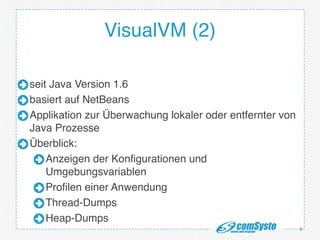 VisualVM (2)
seit Java Version 1.6!
basiert auf NetBeans!
Applikation zur Überwachung lokaler oder entfernter von
Java Prozesse!
Überblick:!
Anzeigen der Konfigurationen und
Umgebungsvariablen!
Profilen einer Anwendung!
Thread-Dumps!
Heap-Dumps
6
 