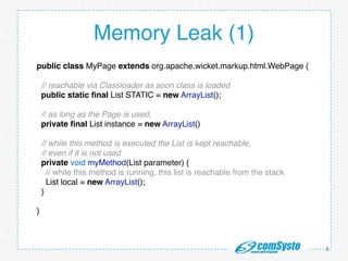 http://www.mongosoup.de/index.html http://bernd-z http://bernd-
zuther.de/wp-content/uploads/2014/05/Memory-Analyzer-OGL.png uther.de/
wp-content/uploads/2014/05/Memory-Analyzer-OGL.png
Memory Leak (1)
8
public class MyPage extends org.apache.wicket.markup.html.WebPage {!
!
// reachable via Classloader as soon class is loaded!
public static ﬁnal List STATIC = new ArrayList();!
!
// as long as the Page is used,!
private ﬁnal List instance = new ArrayList()!
!
// while this method is executed the List is kept reachable,!
// even if it is not used!
private void myMethod(List parameter) {!
// while this method is running, this list is reachable from the stack!
List local = new ArrayList();!
}!
!
}!
 