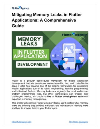 https://flutteragency.com Hire Flutter Developers
Mitigating Memory Leaks in Flutter
Applications: A Comprehensive
Guide
Flutter is a popular open-source framework for mobile application
development that lets developers create beautiful, fast, and cost-effective
apps. Flutter has become one of the leading frameworks for developing
mobile applications due to its robust engineering, reactive programming,
and hot-reload feature. Memory leaks are arguably the most well-known
problem programmers face, but other technologies can present their
challenges. Hence, it’s crucial to hire a Flutter development team with
expertise in memory management.
This article will examine Flutter’s memory leaks. We’ll explain what memory
leaks are and why they develop in Flutter—the indications of memory leaks
and how to prevent them in your Flutter apps.
 
