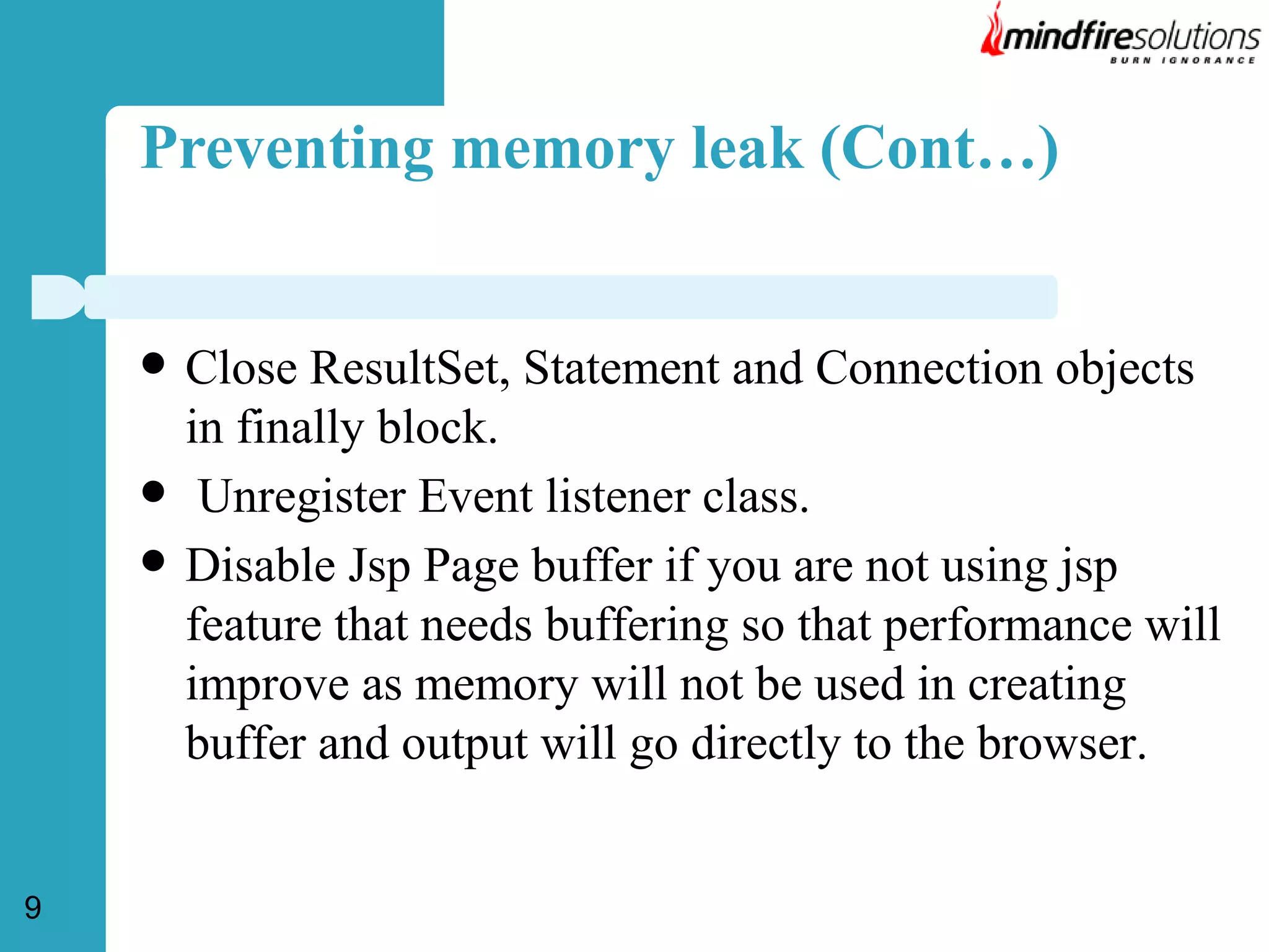 Preventing memory leak (Cont…)





9

Close ResultSet, Statement and Connection objects
in finally block.
Unregister Event listener class.
Disable Jsp Page buffer if you are not using jsp
feature that needs buffering so that performance will
improve as memory will not be used in creating
buffer and output will go directly to the browser.

 
