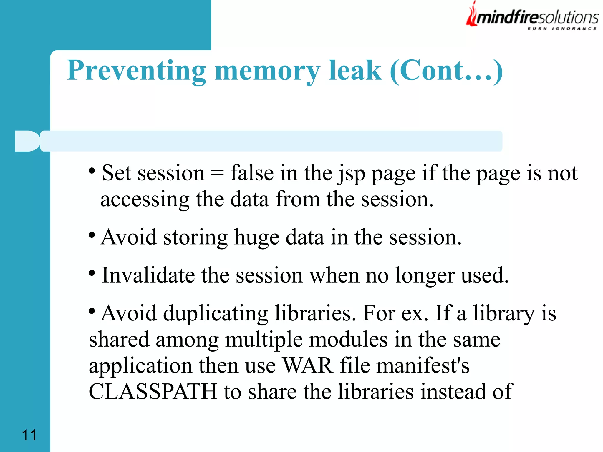 Preventing memory leak (Cont…)



Set session = false in the jsp page if the page is not
accessing the data from the session.



Avoid storing huge data in the session.



Invalidate the session when no longer used.

Avoid duplicating libraries. For ex. If a library is
shared among multiple modules in the same
application then use WAR file manifest's
CLASSPATH to share the libraries instead of



11

 