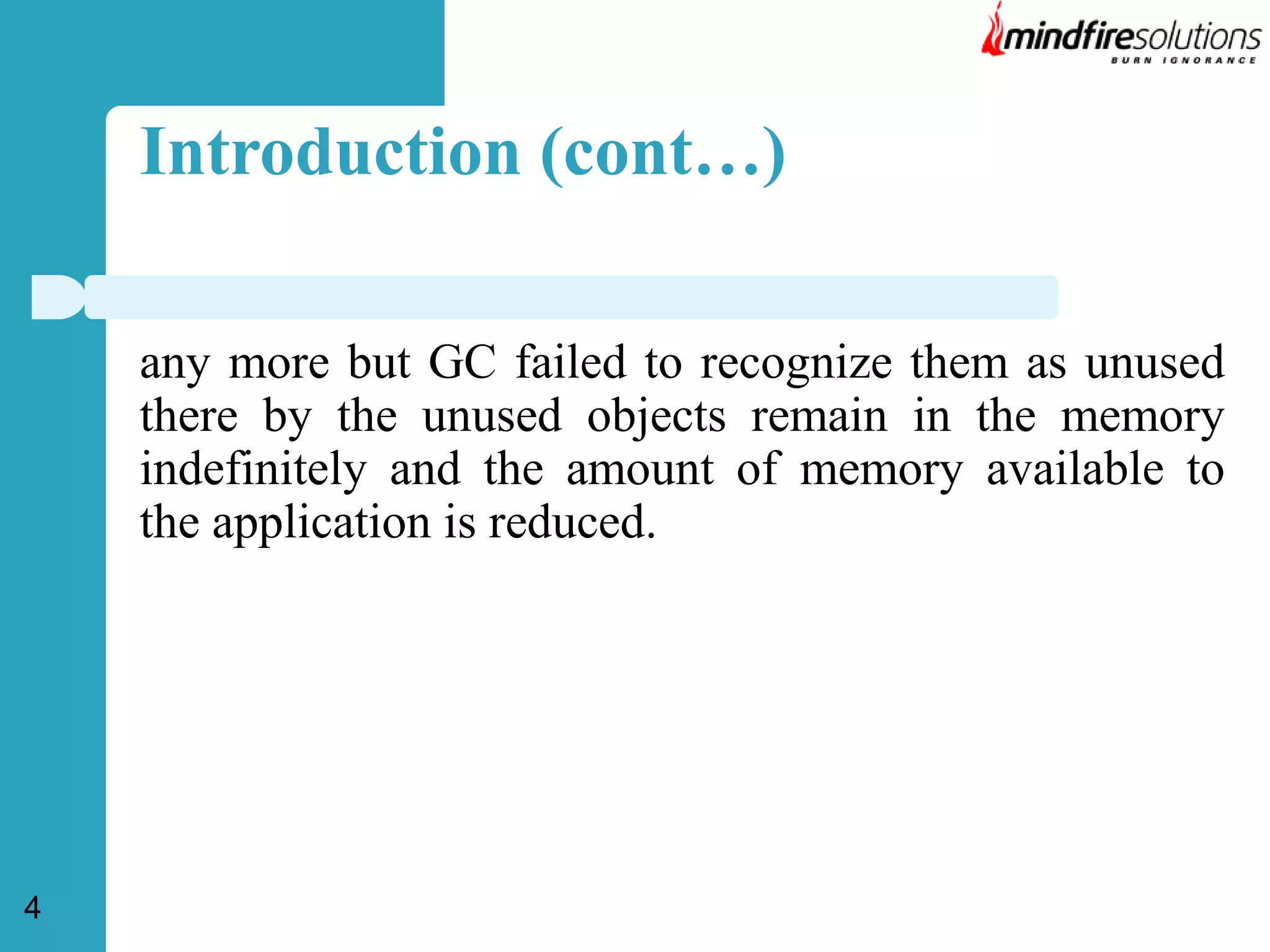 Introduction (cont…)
any more but GC failed to recognize them as unused
there by the unused objects remain in the memory
indefinitely and the amount of memory available to
the application is reduced.

4

 