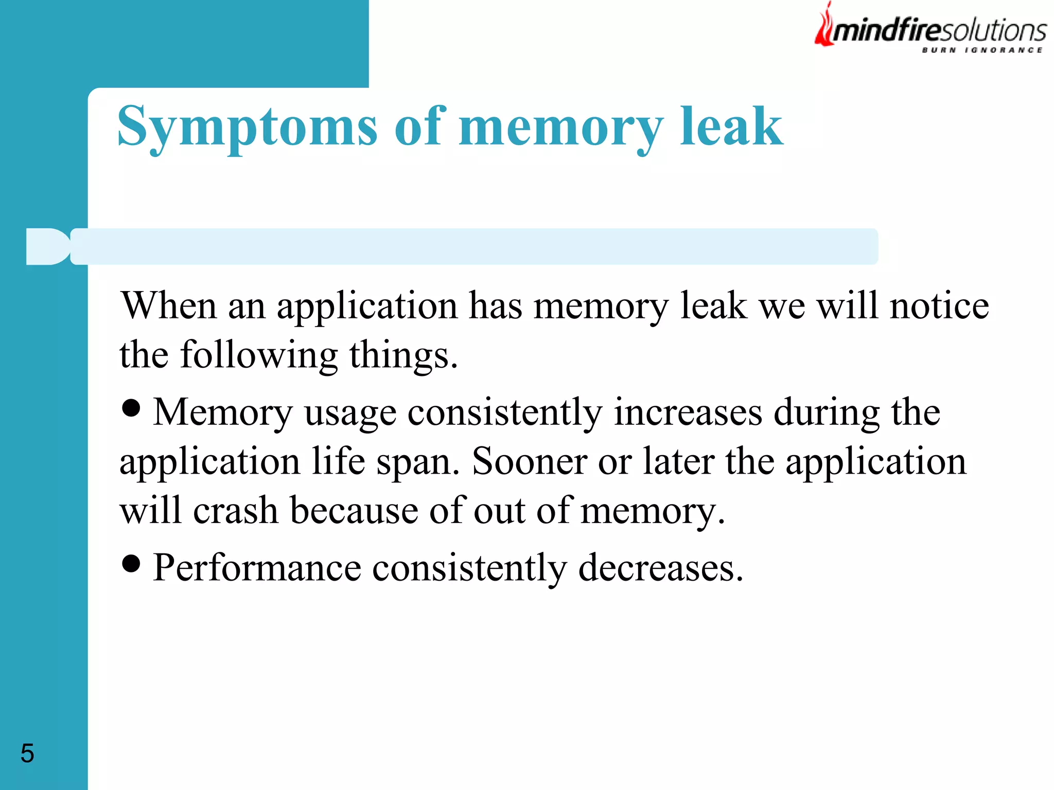 Symptoms of memory leak
When an application has memory leak we will notice
the following things.
 Memory usage consistently increases during the
application life span. Sooner or later the application
will crash because of out of memory.
 Performance consistently decreases.

5

 