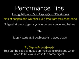 Performance Tips
$digest triggers digest cycle in current scope and below
V.S.
$apply starts at $rootScope and goes down
Try $applyAsync([exp]);
This can be used to queue up multiple expressions which
need to be evaluated in the same digest.
Using $digest() V.S. $apply() -> $$watchers
Think of scopes and watcher like a tree from the $rootScope
 