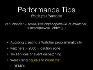 Performance Tips
• Avoiding creating a Watcher programmatically
• watchers > 2000 = caution zone // code smell
• Try services or event dispatching
• Were using ngStats to count that
• DEMO!
var unbinder = scope.$watch('scopeValueToBeWatcher',
function(newVal, oldVal){})
Watch your Watchers
 