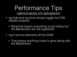 Performance Tips
• ng-hide and ng-show simply toggle the CSS
display property.
• What that means everything is just hiding but
the $$watchers are still registered
• ng-if remove elements off the DOM
• That means anything inside is gone along with
the $$watchers
ngShow/ngHide V.S ngIf/ngSwitch
 