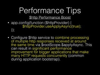 Performance Tips
$http Performance Boost
• app.conﬁg(function ($httpProvider) {  
$httpProvider.useApplyAsync(true);  
});
• Conﬁgure $http service to combine processing
of multiple http responses received at around
the same time via $rootScope.$applyAsync. This
can result in signiﬁcant performance
improvement for bigger applications that make
many HTTP requests concurrently (common
during application bootstrap).
 