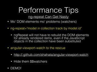 Performance Tips
ng-repeat Can Get Nasty
• Mo’ DOM elements mo’ problems (watchers)
• ng-repeat="model in collection track by model.id”
• ngRepeat will not have to rebuild the DOM elements
for already rendered items, even if the JavaScript
objects in the collection have been substituted
• angular-viewport-watch to the rescue
• http://.github.com/shahata/angular-viewport-watch
• Hide them $$watchers
• DEMO!
 