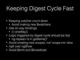 Keeping Digest Cycle Fast
• Keeping watcher count down
• Avoid making new $watchers
• Use on way bindings
• {{::oneWay}}
• Logic triggered by digest cycle should be fast
• ng-repeat="a in getItems()"
• Avoid creating new scopes, mo’ scope mo’ slow
• ngIf over ngShow
• Avoid $emit and $broadcast
• Watchers and Digest cycles arent evil just have
to use them wisely
 