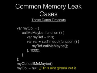 Common Memory Leak
Cases
var myObj = {
     callMeMaybe: function () {
          var myRef = this;
          var val = setTimeout(function () {
               myRef.callMeMaybe();
          }, 1000);
     }
};
myObj.callMeMaybe();
myObj = null; // This aint gonna cut it
Those Damn Timeouts
 