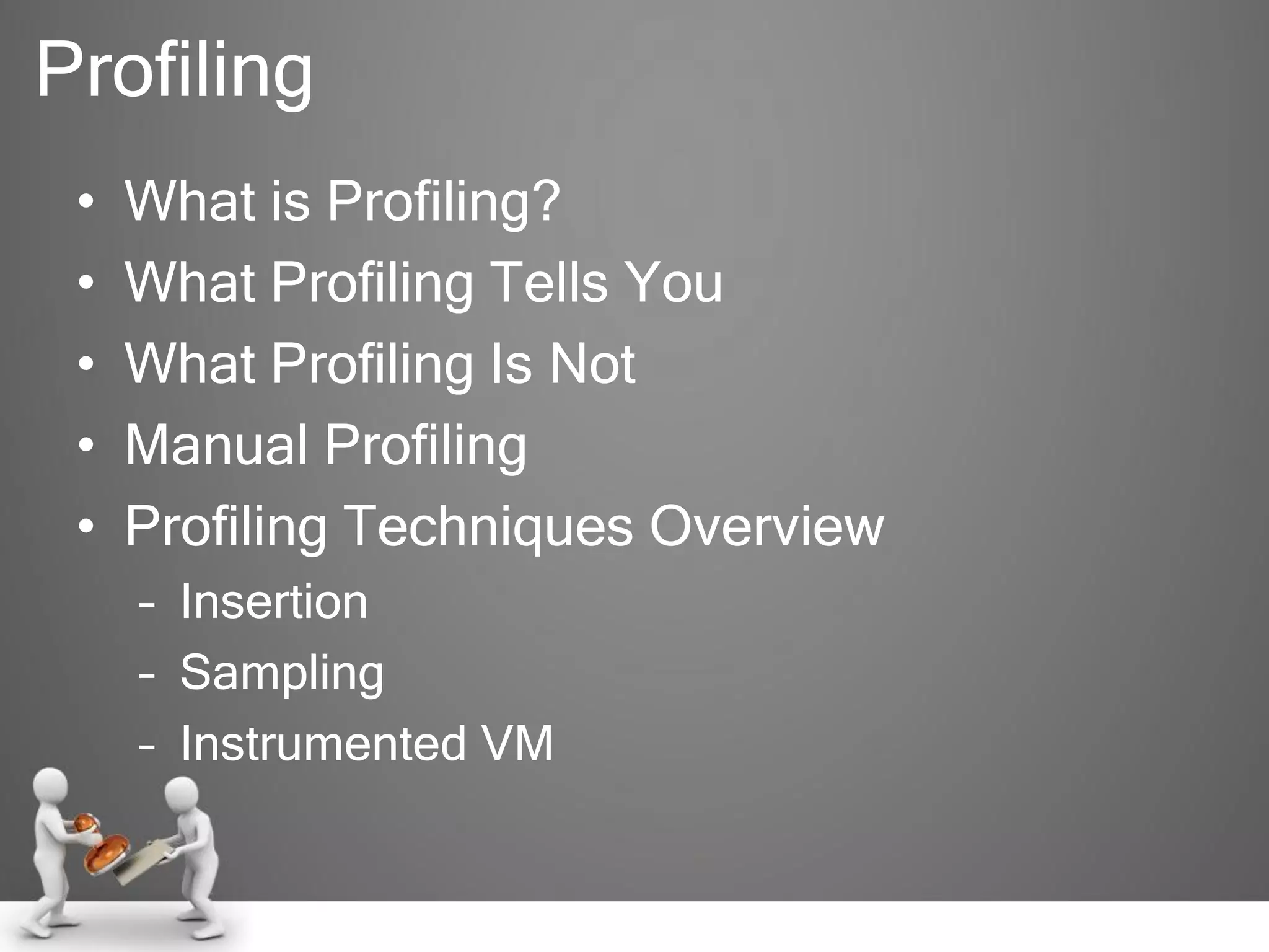 Profiling
• What is Profiling?
• What Profiling Tells You
• What Profiling Is Not
• Manual Profiling
• Profiling Techniques Overview
– Insertion
– Sampling
– Instrumented VM
 