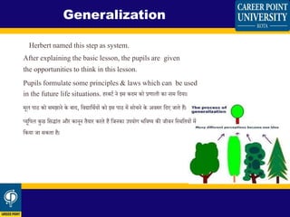 Herbert named this step as system.
After explaining the basic lesson, the pupils are given
the opportunities to think in this lesson.
Pupils formulate some principles & laws which can be used
in the future life situations. हरबर्ि ने इस किम को प्रणाली का नाम शिया।
मूल पाठ को समझाने के बाि, शिद्याशथियों को इस पाठ में सो ने के अिसर शिए जािे हैं।
प्यूशपल कुछ शसद्ािंि और कानून िैयार करिे हैं शजनका उपयोग भशिष्य की जीिन शस्थशियों में
शकया जा सकिा है।
Generalization
 