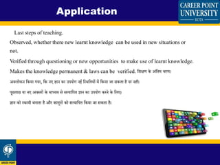 Last steps of teaching.
Observed, whether there new learnt knowledge can be used in new situations or
not.
Verified through questioning or new opportunities to make use of learnt knowledge.
Makes the knowledge permanent & laws can be verified. शिक्षण के अिंशिम रण।
अिलोकन शकया गया, शक नए ज्ञान का उपयोग नई शस्थशियों में शकया जा सकिा है या नहीं।
पूछिाछ या नए अिसरों के माध्यम से सत्याशपि ज्ञान का उपयोग करने के शलए।
ज्ञान को स्थायी बनािा है और कानूनों को सत्याशपि शकया जा सकिा है।
Application
 