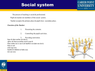The process of teaching is social & professional.
Pupils & teacher are members of this social system.
Teacher occupies the primary place & pupils have secondary place.
Function of the Teacher:
1. Presenting the contents.
2. Controlling the pupils activities.
3. Providing motivation.
शिक्षण की प्रशिया सामाशजक और पेिेिर है।
प्यूशपलस और शिक्षक इस सामाशजक प्रणाली के सिस्य हैं।
शिक्षक प्राथशमक स्थान पर रहिा है और शिद्याशथियों के पास शििीय स्थान होिा है।
शिक्षक का कायि:
सामग्री प्रस्िुि करना।
शिद्याशथियों की गशिशिशधयों को शनयिंशत्रि करना।
प्रेरणा प्रिान करना।
Social system
 