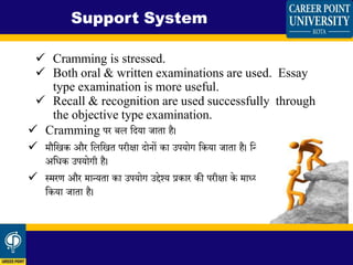  Cramming is stressed.
 Both oral & written examinations are used. Essay
type examination is more useful.
 Recall & recognition are used successfully through
the objective type examination.
 Cramming पर बल शिया जािा है।
 मौशखक और शलशखि परीक्षा िोनों का उपयोग शकया जािा है। शनबिंध प्रकार की परीक्षा
अशधक उपयोगी है।
 स्मरण और मान्यिा का उपयोग उद्देश्य प्रकार की परीक्षा के माध्यम से सफलिापूििक
शकया जािा है।
Support System
 