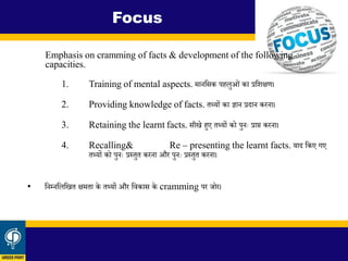Emphasis on cramming of facts & development of the following
capacities.
1. Training of mental aspects. मानशसक पहलुओिं का प्रशिक्षण।
2. Providing knowledge of facts. िथ्यों का ज्ञान प्रिान करना।
3. Retaining the learnt facts. सीखे हुए िथ्यों को पुनः प्राप्त करना।
4. Recalling& Re – presenting the learnt facts. याि शकए गए
िथ्यों को पुनः प्रस्िुि करना और पुनः प्रस्िुि करना।
• शनम्नशलशखि क्षमिा के िथ्यों और शिकास के cramming पर जोर।
Focus
 