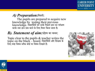 A) Preparation:िैयारी:
The pupils are prepared to acquire new
knowledge by testing their previous
knowledge. शिद्याशथियों को उनके शपछले ज्ञान का परीक्षण
करके नया ज्ञान प्राप्त करने के शलए िैयार शकया जािा है।
B). Statement of aim:उद्देश्य का कथन:
Topic clear to the pupils & teacher writes the
topic on the black – board. शिद्याशथियों और शिक्षक के
शलए स्पष्ट शिषय ब्लैक बोडि पर शिषय शलखिे हैं।
 