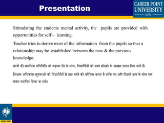 Stimulating the students mental activity, the pupils are provided with
opportunities for self – learning.
Teacher tries to derive most of the information from the pupils so that a
relationship may be established between the new & the previous
knowledge.
छात्रों की मानशसक गशिशिशध को बढािा िेने के साथ, शिद्याशथियों को स्ियिं सीखने के अिसर प्रिान शकए जािे हैं।
शिक्षक अशधकािंि सू नाओिं को शिद्याशथियों से प्राप्त करने की कोशिि करिा है िाशक नए और शपछले ज्ञान के बी एक
सिंबिंध स्थाशपि शकया जा सके।
Presentation
 