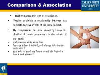 • Herbert named this step as association.
• Teacher establish a relationship between two
subjects, facts & events of the same subject.
• By comparison, the new knowledge may be
clarified & made permanents in the minds of
the pupil.
• हरबर्ि ने इस किम को सिंघ का नाम शिया।
• शिक्षक एक ही शिषय के िो शिषयों, िथ्यों और घर्नाओिं के बी सिंबिंध
स्थाशपि करिा है।
• िुलना करके, नए ज्ञान को स्पष्ट शकया जा सकिा है और शिद्याशथियों के
शिमाग में स्थायी हो सकिा है।
Comparison & Association
 
