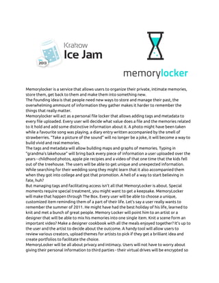 Memorylocker is a service that allows users to organize their private, intimate memories,
store them, get back to them and make them into something new.
The founding idea is that people need new ways to store and manage their past, the
overwhelming ammount of information they gather makes it harder to remember the
things that really matter.
Memorylocker will act as a personal file locker that allows adding tags and metadata to
every file uploaded. Every user will decide what value does a file and the memories related
to it hold and add some distinctive information about it. A photo might have been taken
while a favourite song was playing, a diary entry written accompanied by the smell of
strawberries. “Take a picture of the sound” will no longer be a joke, it will become a way to
build vivid and real memories.
The tags and metadata will allow building maps and graphs of memories. Typing in
“grandma’s lakehouse” will bring back every piece of information a user uploaded over the
years - childhood photos, apple pie recipies and a video of that one time that the kids fell
out of the treehouse. The users will be able to get unique and unexpected information.
While searching for their wedding song they might learn that it also accompanied them
when they got into college and got that promotion. A hell of a way to start believing in
fate, huh?
But managing tags and facilitating access isn’t all that MemoryLocker is about. Special
moments require special treatment, you might want to get a keepsake. MemoryLocker
will make that happen through The Box. Every user will be able to choose a unique,
customized item reminding them of a part of their life. Let’s say a user really wants to
remember the summer of 2011. He might have had the best holiday of his life, learned to
knit and met a bunch of great people. Memory Locker will point him to an artist or a
designer that will be able to mix his memories into one single item. Knit a scene form an
important video? Make a designer cookbook with all the meals enjoyed together? It’s up to
the user and the artist to decide about the outcome. A handy tool will allow users to
review various creators, upload themes for artists to pick if they get a brilliant idea and
create portfolios to facilitate the choice.
MemoryLocker will be all about privacy and intimacy. Users will not have to worry about
giving their personal information to third parties - their virtual drives will be encrypted so
 