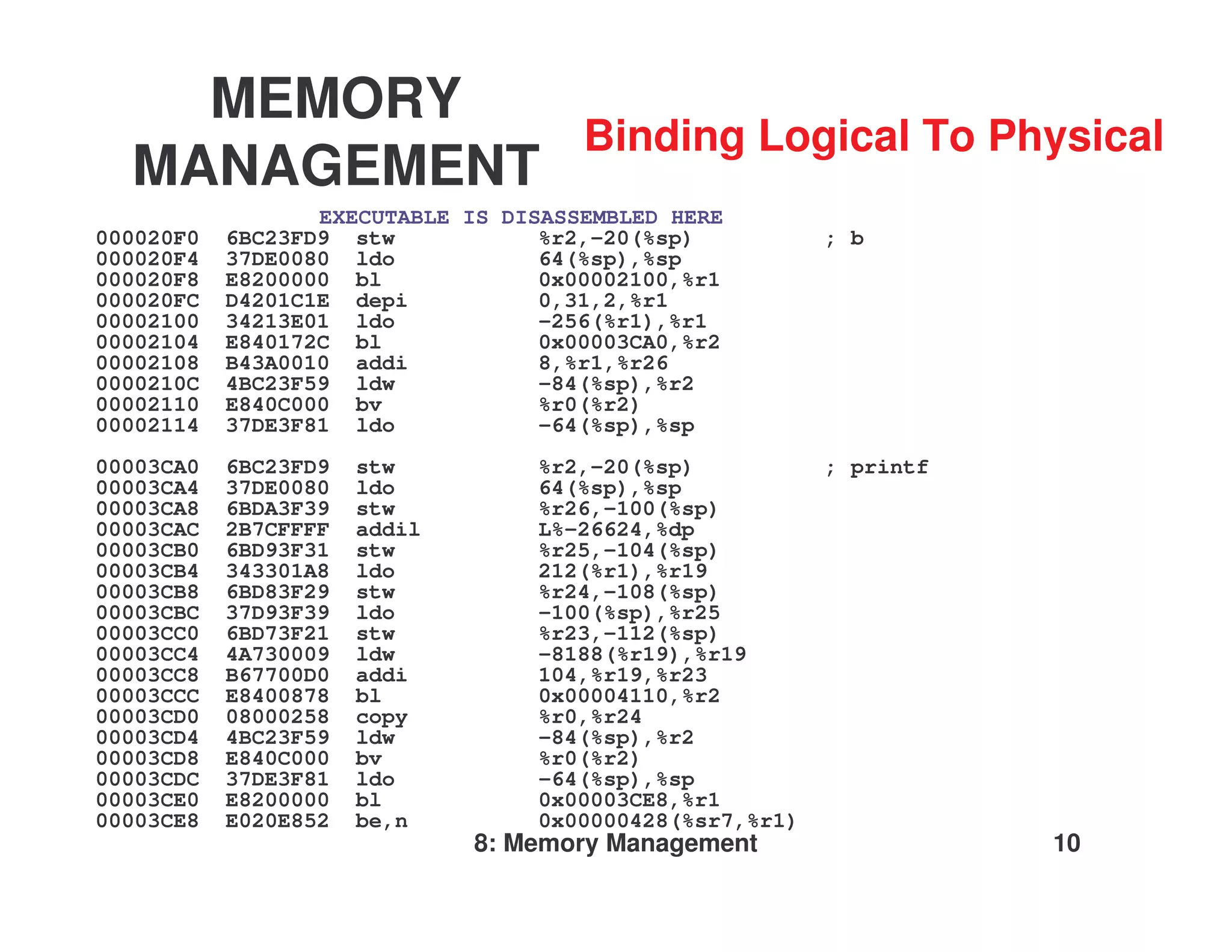 MEMORY
                                      Binding Logical To Physical
  MANAGEMENT
                  EXECUTABLE IS DISASSEMBLED HERE
000020F0   6BC23FD9 stw            %r2,-20(%sp)          ; b
000020F4   37DE0080 ldo            64(%sp),%sp
000020F8   E8200000 bl             0x00002100,%r1
000020FC   D4201C1E depi           0,31,2,%r1
00002100   34213E01 ldo            -256(%r1),%r1
00002104   E840172C bl             0x00003CA0,%r2
00002108   B43A0010 addi           8,%r1,%r26
0000210C   4BC23F59 ldw            -84(%sp),%r2
00002110   E840C000 bv             %r0(%r2)
00002114   37DE3F81 ldo            -64(%sp),%sp
00003CA0   6BC23FD9   stw         %r2,-20(%sp)           ; printf
00003CA4   37DE0080   ldo         64(%sp),%sp
00003CA8   6BDA3F39   stw         %r26,-100(%sp)
00003CAC   2B7CFFFF   addil       L%-26624,%dp
00003CB0   6BD93F31   stw         %r25,-104(%sp)
00003CB4   343301A8   ldo         212(%r1),%r19
00003CB8   6BD83F29   stw         %r24,-108(%sp)
00003CBC   37D93F39   ldo         -100(%sp),%r25
00003CC0   6BD73F21   stw         %r23,-112(%sp)
00003CC4   4A730009   ldw         -8188(%r19),%r19
00003CC8   B67700D0   addi        104,%r19,%r23
00003CCC   E8400878   bl          0x00004110,%r2
00003CD0   08000258   copy        %r0,%r24
00003CD4   4BC23F59   ldw         -84(%sp),%r2
00003CD8   E840C000   bv          %r0(%r2)
00003CDC   37DE3F81   ldo         -64(%sp),%sp
00003CE0   E8200000   bl          0x00003CE8,%r1
00003CE8   E020E852   be,n        0x00000428(%sr7,%r1)
                              8: Memory Management                  10
 