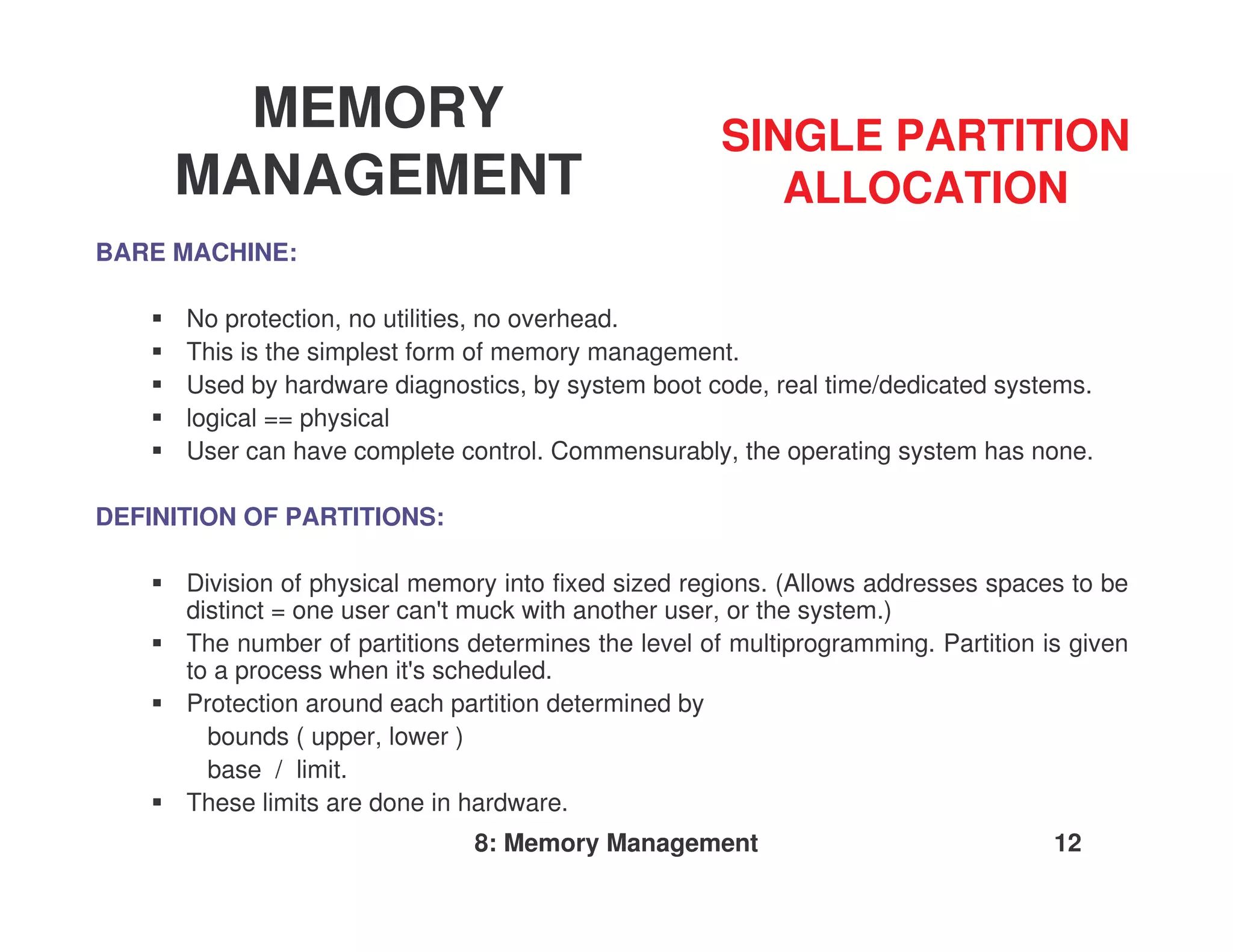 MEMORY                                         SINGLE PARTITION
     MANAGEMENT                                          ALLOCATION
BARE MACHINE:

      No protection, no utilities, no overhead.
      This is the simplest form of memory management.
      Used by hardware diagnostics, by system boot code, real time/dedicated systems.
      logical == physical
      User can have complete control. Commensurably, the operating system has none.

DEFINITION OF PARTITIONS:

      Division of physical memory into fixed sized regions. (Allows addresses spaces to be
      distinct = one user can'muck with another user, or the system.)
                             t
      The number of partitions determines the level of multiprogramming. Partition is given
      to a process when it' scheduled.
                           s
      Protection around each partition determined by
        bounds ( upper, lower )
        base / limit.
      These limits are done in hardware.
                               8: Memory Management                                 12
 