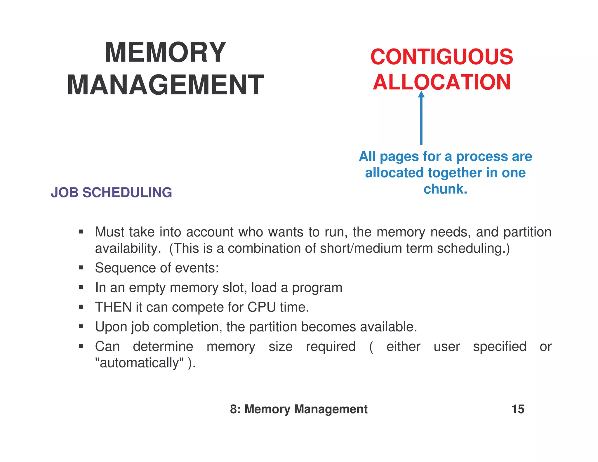 MEMORY                                        CONTIGUOUS
 MANAGEMENT                                      ALLOCATION


                                              All pages for a process are
                                               allocated together in one
JOB SCHEDULING                                          chunk.


     Must take into account who wants to run, the memory needs, and partition
     availability. (This is a combination of short/medium term scheduling.)
     Sequence of events:
     In an empty memory slot, load a program
     THEN it can compete for CPU time.
     Upon job completion, the partition becomes available.
     Can determine memory size required ( either user specified or
     "automatically" ).


                          8: Memory Management                        15
 