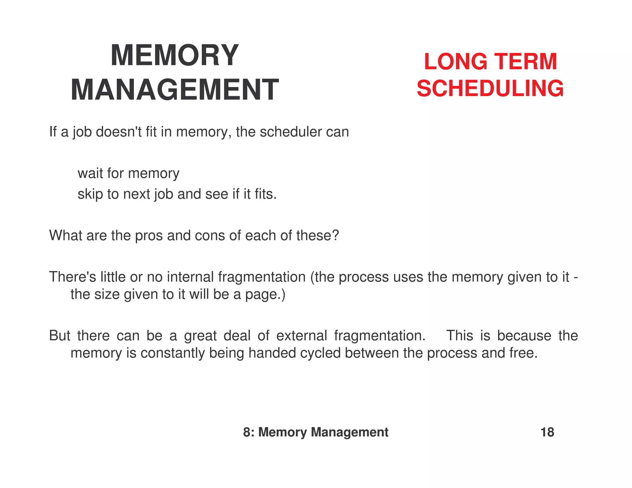 MEMORY                                                LONG TERM
   MANAGEMENT                                              SCHEDULING
If a job doesn'fit in memory, the scheduler can
              t

    wait for memory
    skip to next job and see if it fits.

What are the pros and cons of each of these?

There' little or no internal fragmentation (the process uses the memory given to it -
      s
   the size given to it will be a page.)

But there can be a great deal of external fragmentation. This is because the
   memory is constantly being handed cycled between the process and free.




                                 8: Memory Management                         18
 