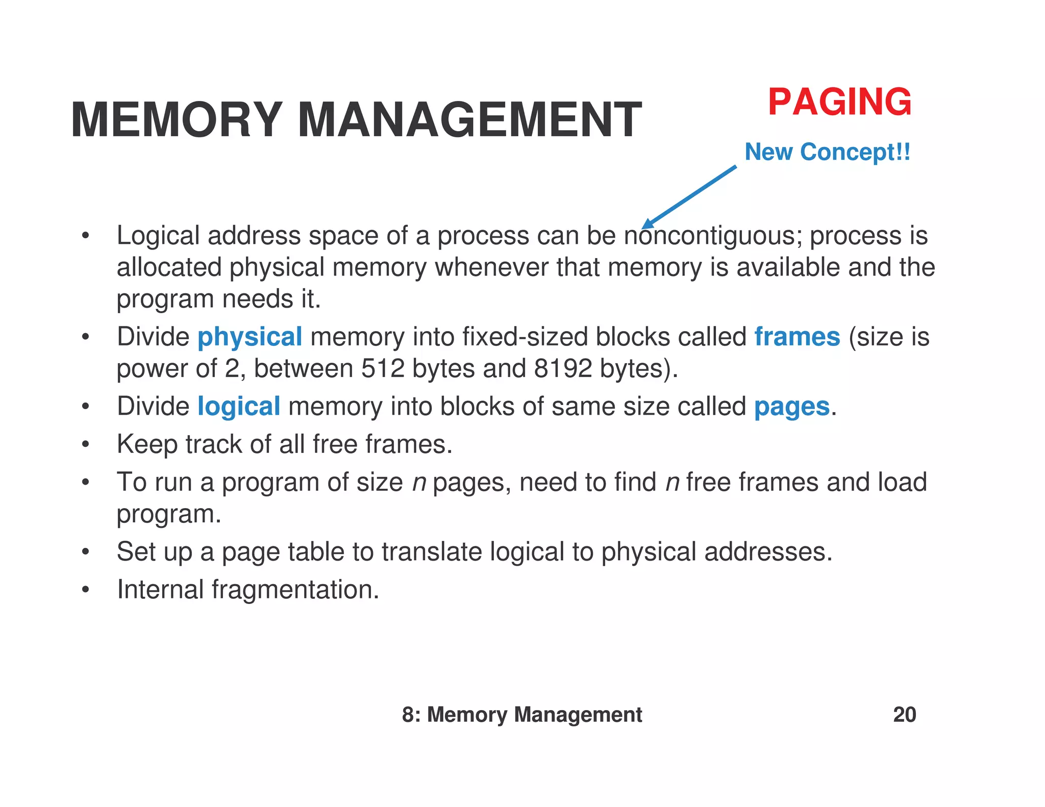 PAGING
MEMORY MANAGEMENT                                       New Concept!!


•   Logical address space of a process can be noncontiguous; process is
    allocated physical memory whenever that memory is available and the
    program needs it.
•   Divide physical memory into fixed-sized blocks called frames (size is
    power of 2, between 512 bytes and 8192 bytes).
•   Divide logical memory into blocks of same size called pages.
•   Keep track of all free frames.
•   To run a program of size n pages, need to find n free frames and load
    program.
•   Set up a page table to translate logical to physical addresses.
•   Internal fragmentation.



                            8: Memory Management                     20
 