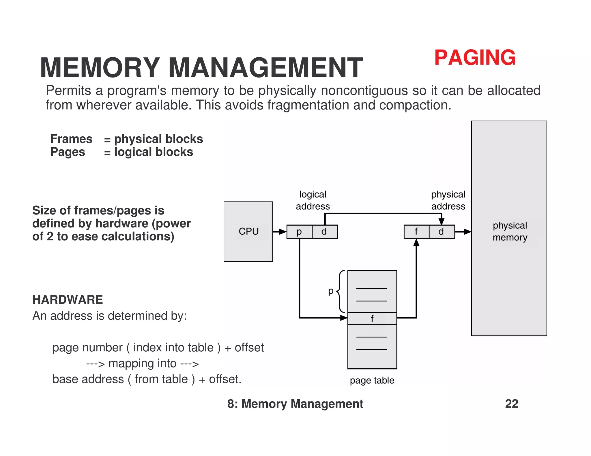 PAGING
 MEMORY MANAGEMENT
  Permits a program' memory to be physically noncontiguous so it can be allocated
                    s
  from wherever available. This avoids fragmentation and compaction.

   Frames = physical blocks
   Pages  = logical blocks



Size of frames/pages is
defined by hardware (power
of 2 to ease calculations)




HARDWARE
An address is determined by:

   page number ( index into table ) + offset
         ---> mapping into --->
   base address ( from table ) + offset.

                                    8: Memory Management                   22
 