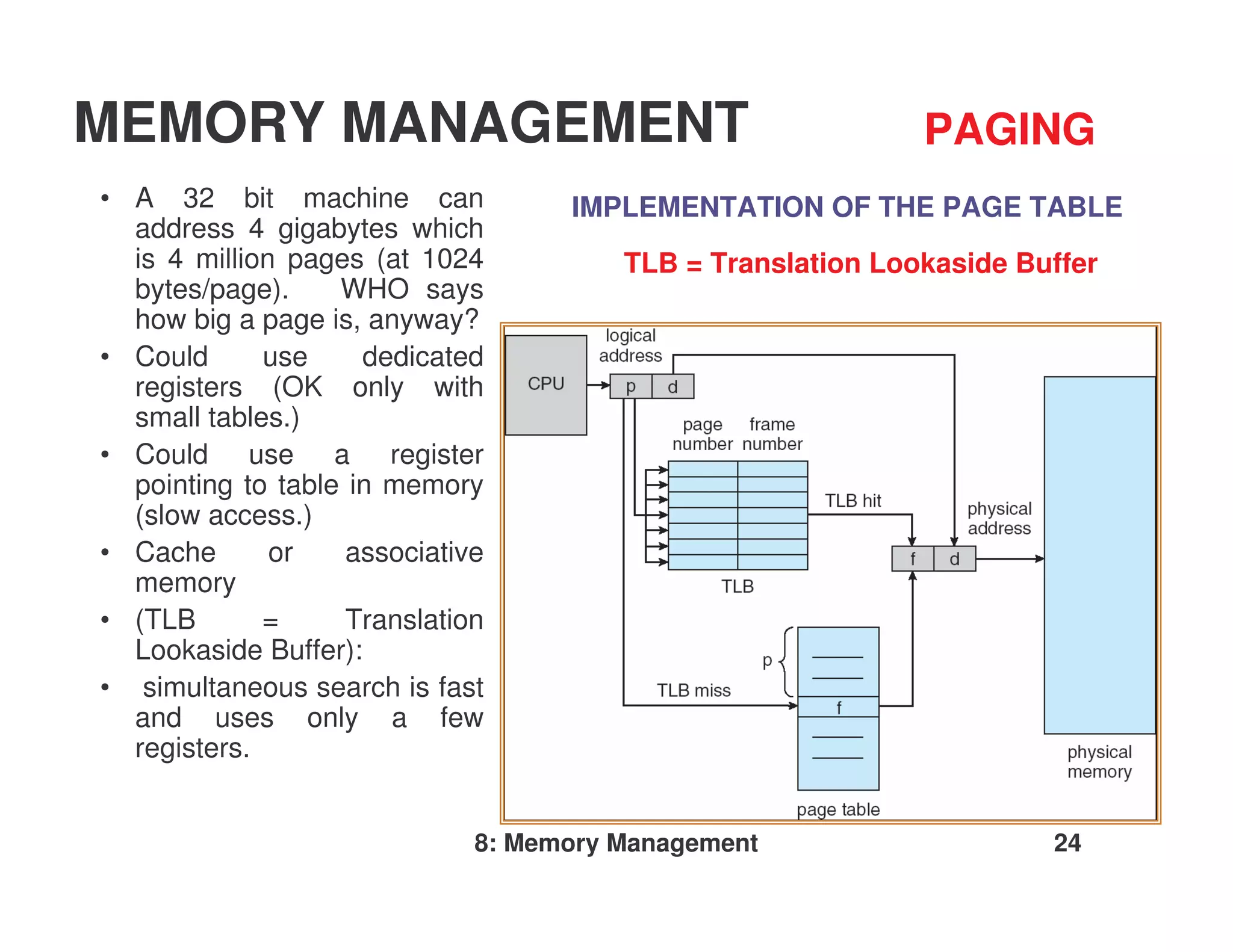 MEMORY MANAGEMENT                                            PAGING
• A 32 bit machine can              IMPLEMENTATION OF THE PAGE TABLE
  address 4 gigabytes which
  is 4 million pages (at 1024           TLB = Translation Lookaside Buffer
  bytes/page).     WHO says
  how big a page is, anyway?
• Could      use     dedicated
  registers (OK only with
  small tables.)
• Could use a register
  pointing to table in memory
  (slow access.)
• Cache       or    associative
  memory
• (TLB       =      Translation
  Lookaside Buffer):
• simultaneous search is fast
  and uses only a few
  registers.


                              8: Memory Management                    24
 
