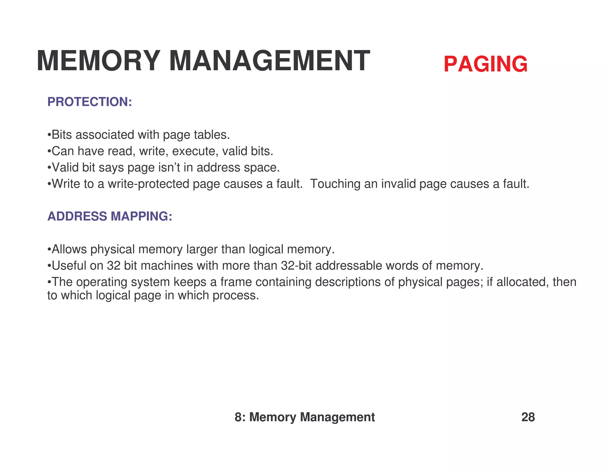 MEMORY MANAGEMENT                                                        PAGING
PROTECTION:

•Bits associated with page tables.
•Can have read, write, execute, valid bits.
•Valid bit says page isn’t in address space.
•Write to a write-protected page causes a fault. Touching an invalid page causes a fault.

ADDRESS MAPPING:

•Allows physical memory larger than logical memory.
•Useful on 32 bit machines with more than 32-bit addressable words of memory.
•The operating system keeps a frame containing descriptions of physical pages; if allocated, then
to which logical page in which process.




                                  8: Memory Management                                 28
 