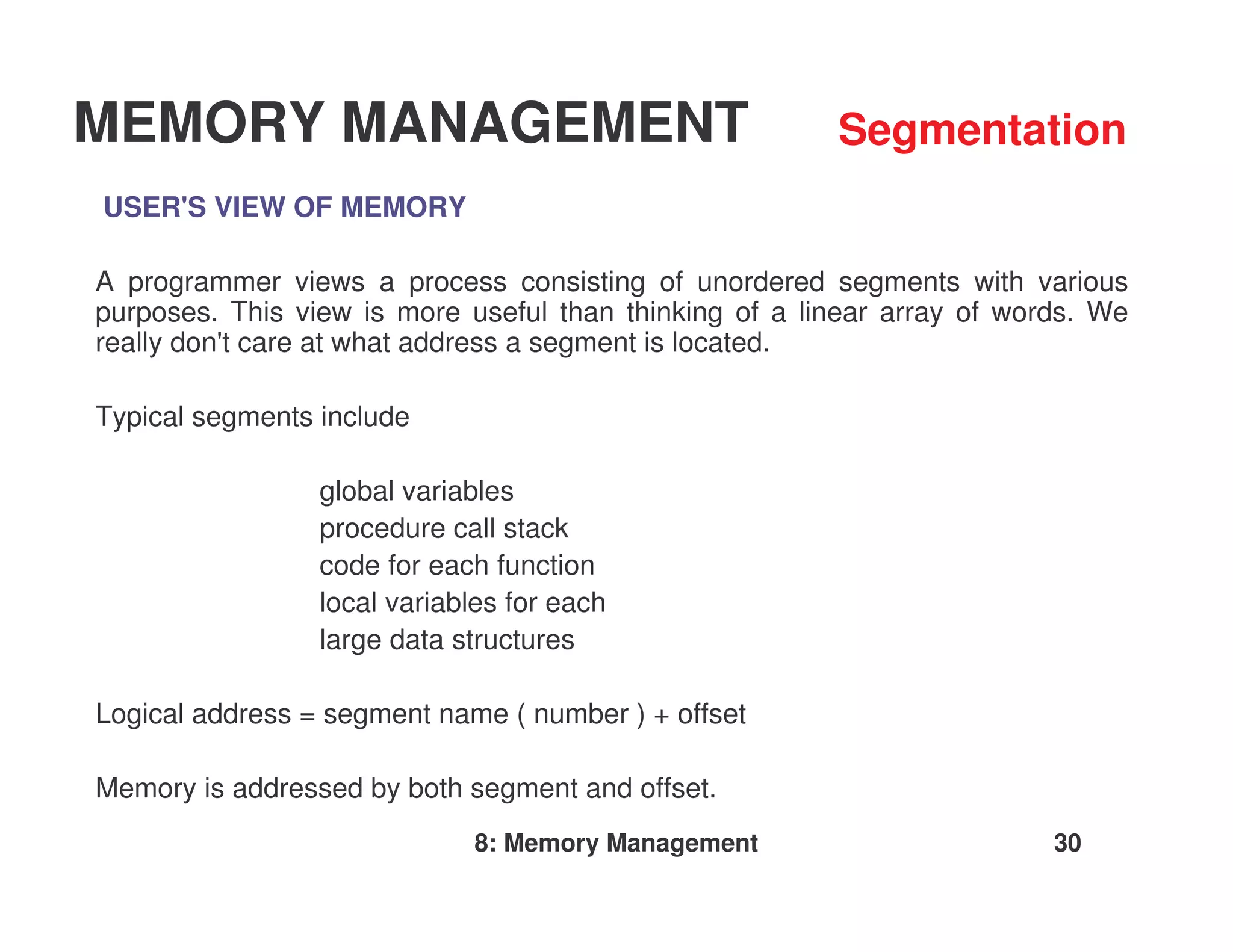 MEMORY MANAGEMENT                                       Segmentation
USER'S VIEW OF MEMORY

A programmer views a process consisting of unordered segments with various
purposes. This view is more useful than thinking of a linear array of words. We
really don'care at what address a segment is located.
          t

Typical segments include

                 global variables
                 procedure call stack
                 code for each function
                 local variables for each
                 large data structures

Logical address = segment name ( number ) + offset

Memory is addressed by both segment and offset.
                             8: Memory Management                        30
 