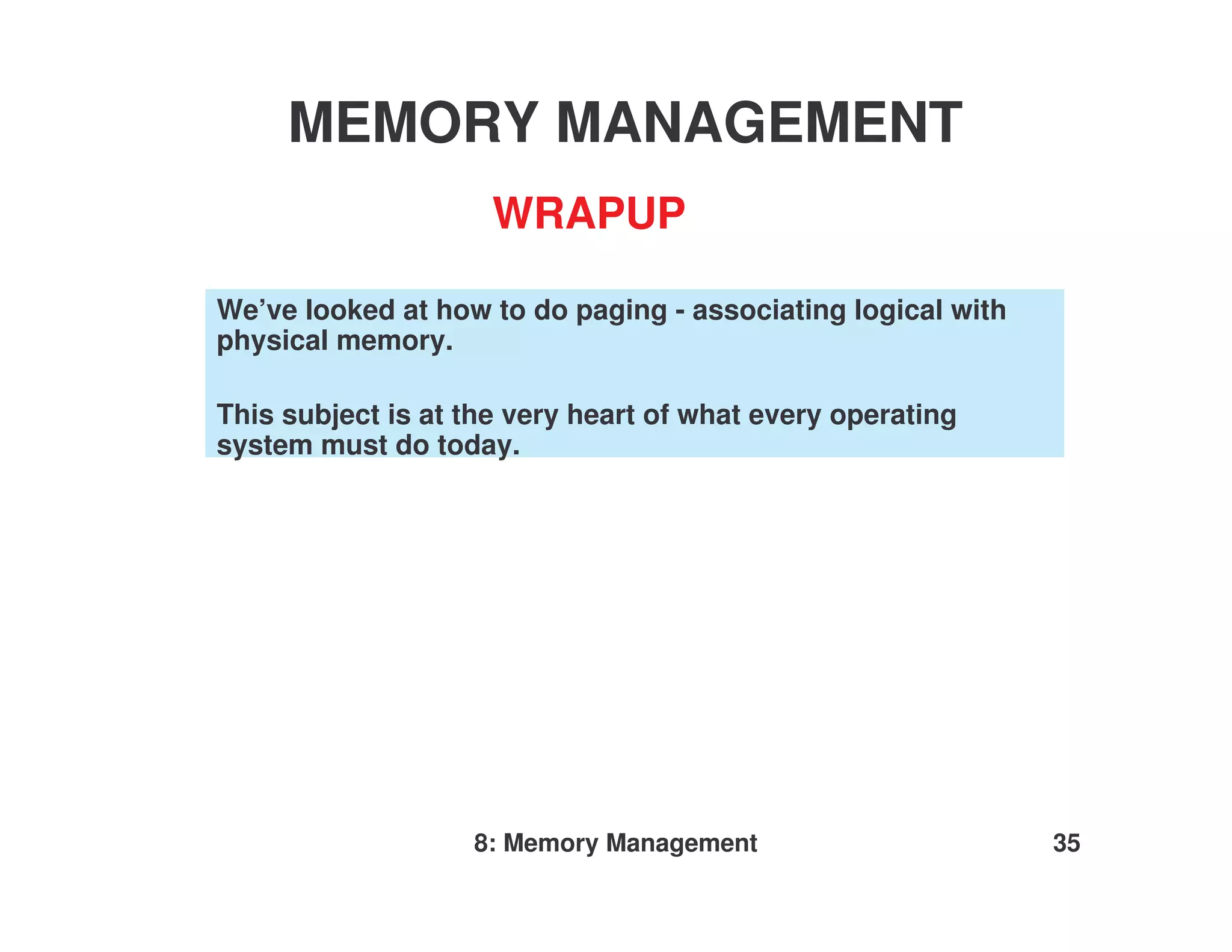 MEMORY MANAGEMENT
                     WRAPUP

We’ve looked at how to do paging - associating logical with
physical memory.

This subject is at the very heart of what every operating
system must do today.




                   8: Memory Management                       35
 
