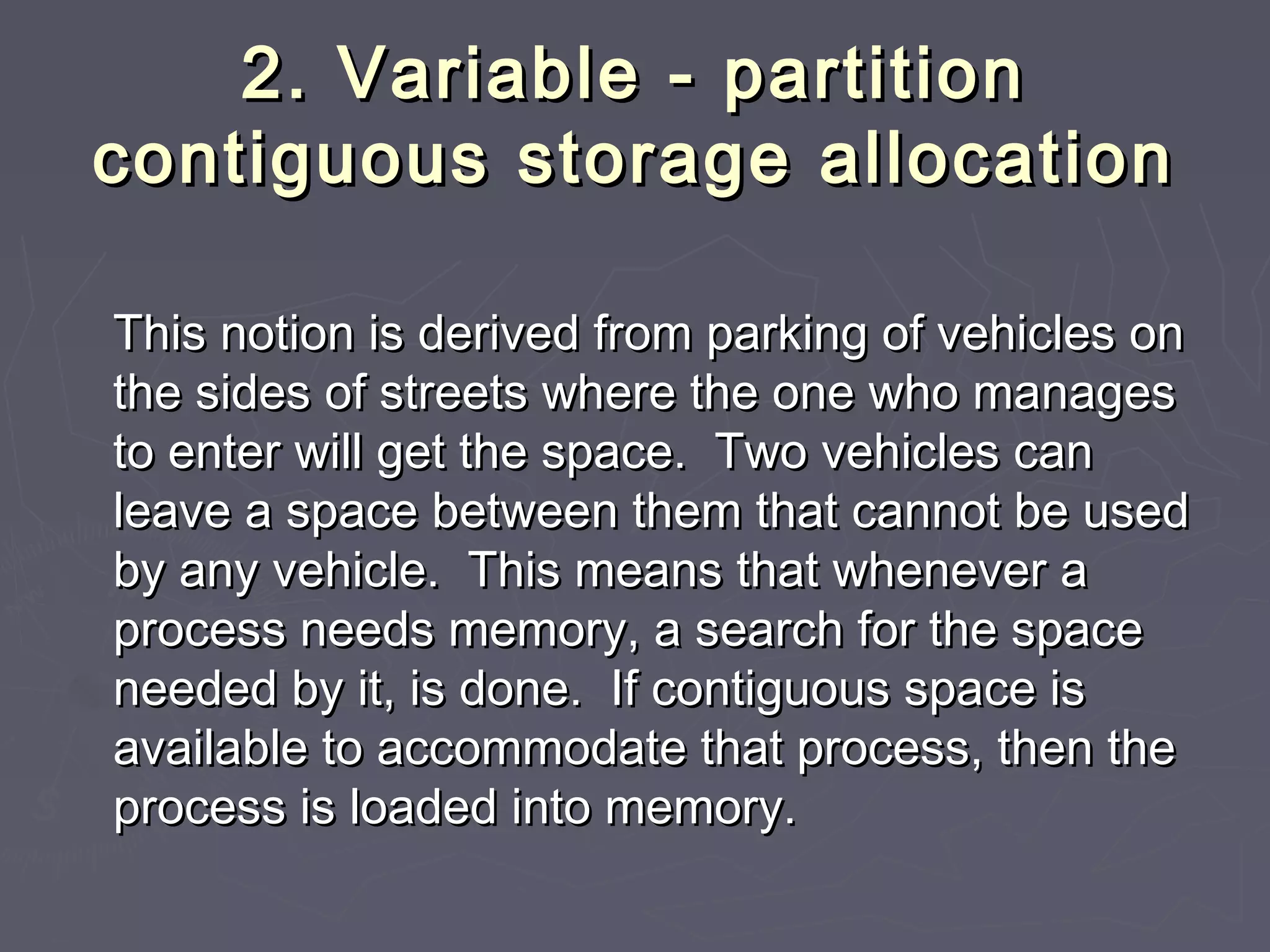 2. Variable - partition
contiguous storage allocation

This notion is derived from parking of vehicles on
the sides of streets where the one who manages
to enter will get the space. Two vehicles can
leave a space between them that cannot be used
by any vehicle. This means that whenever a
process needs memory, a search for the space
needed by it, is done. If contiguous space is
available to accommodate that process, then the
process is loaded into memory.
 