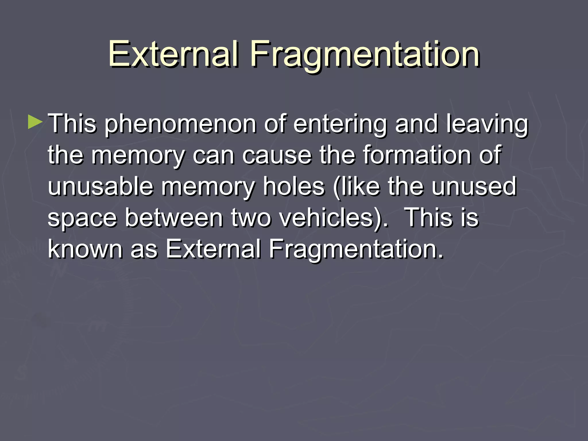 External Fragmentation
► This phenomenon of entering and leaving
 the memory can cause the formation of
 unusable memory holes (like the unused
 space between two vehicles). This is
 known as External Fragmentation.
 