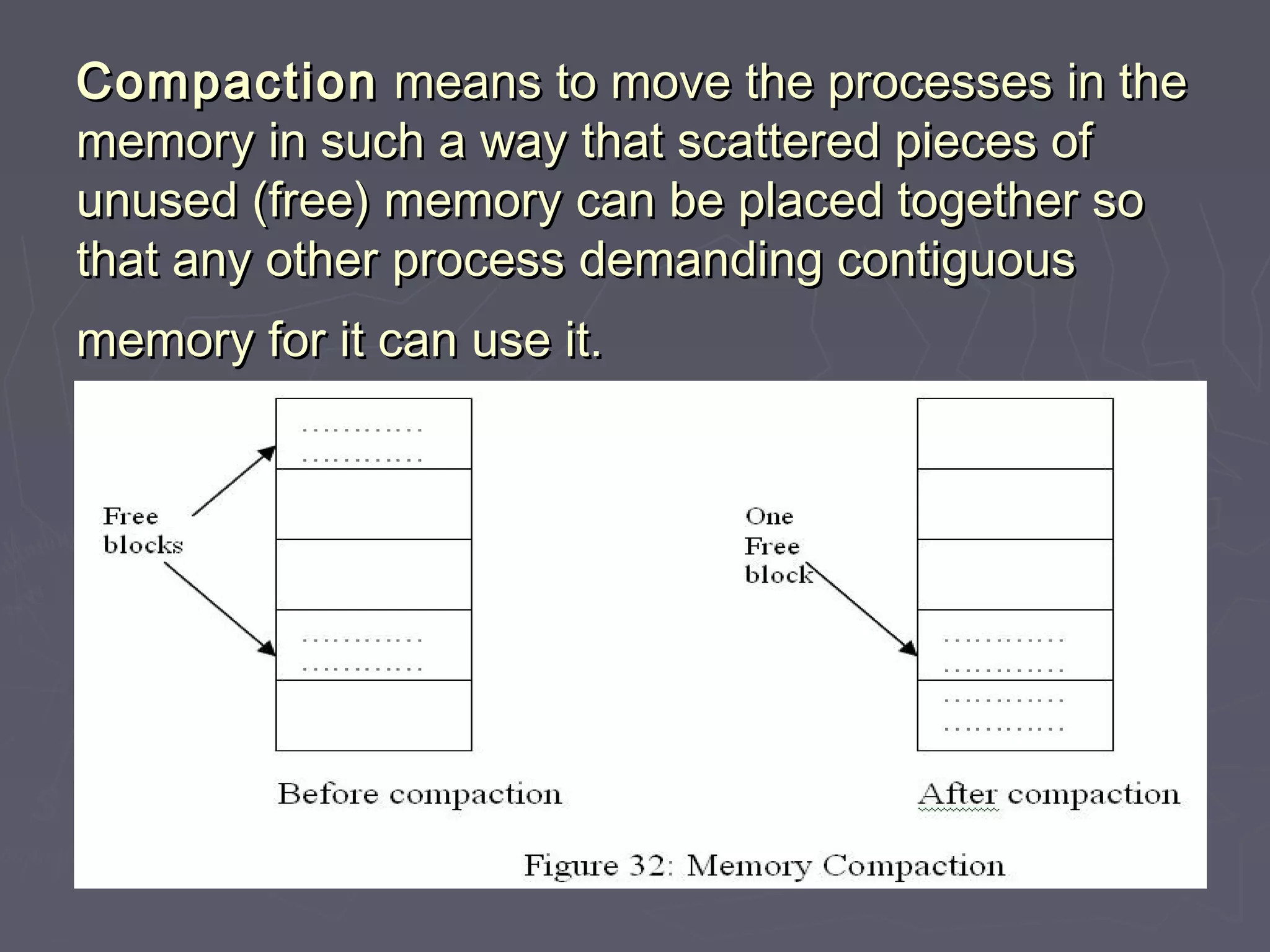 Compaction means to move the processes in the
memory in such a way that scattered pieces of
unused (free) memory can be placed together so
that any other process demanding contiguous
memory for it can use it.
 