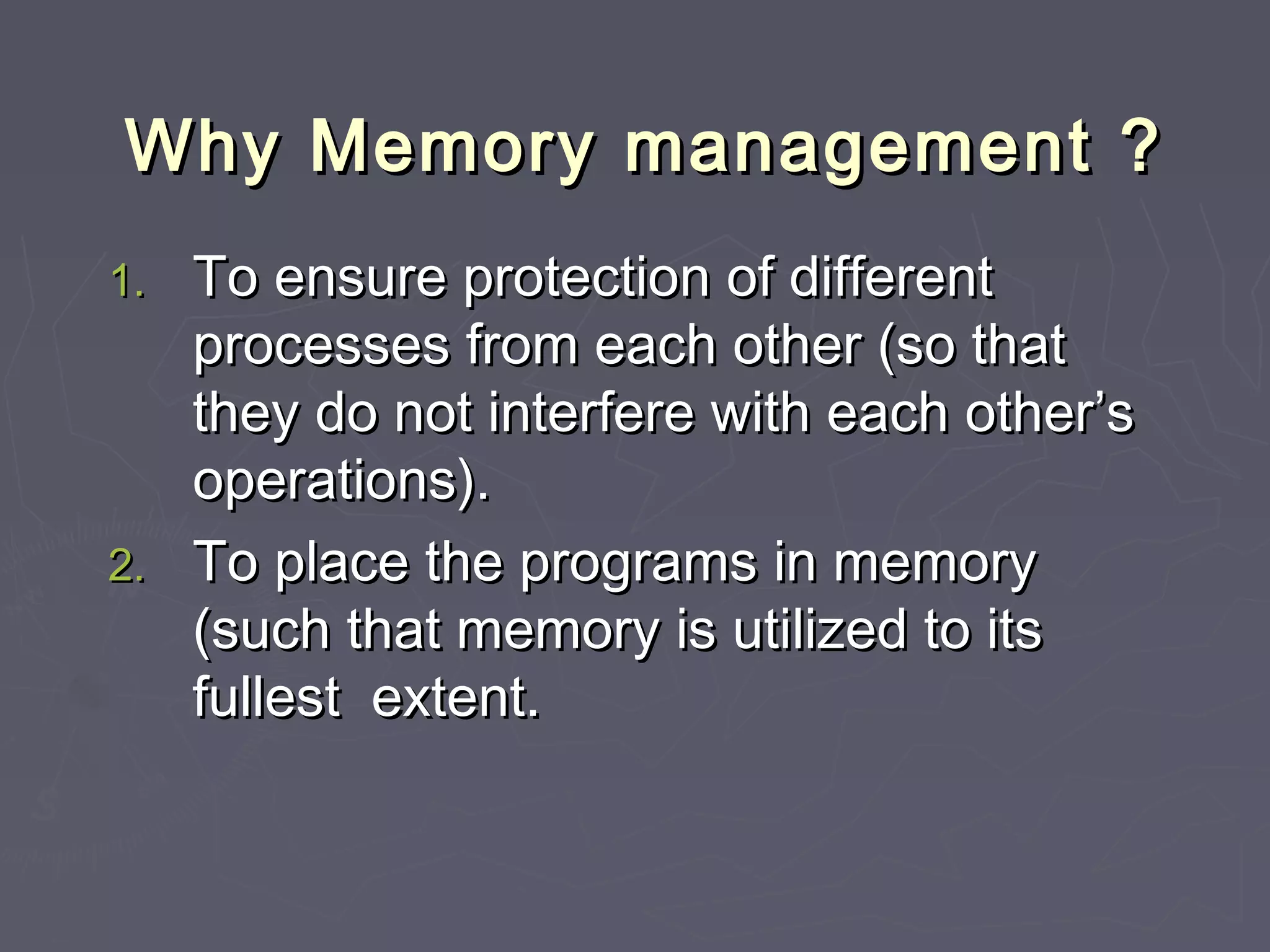 Why Memory management ?
1. To ensure protection of different
   processes from each other (so that
   they do not interfere with each other’s
   operations).
2. To place the programs in memory
   (such that memory is utilized to its
   fullest extent.
 