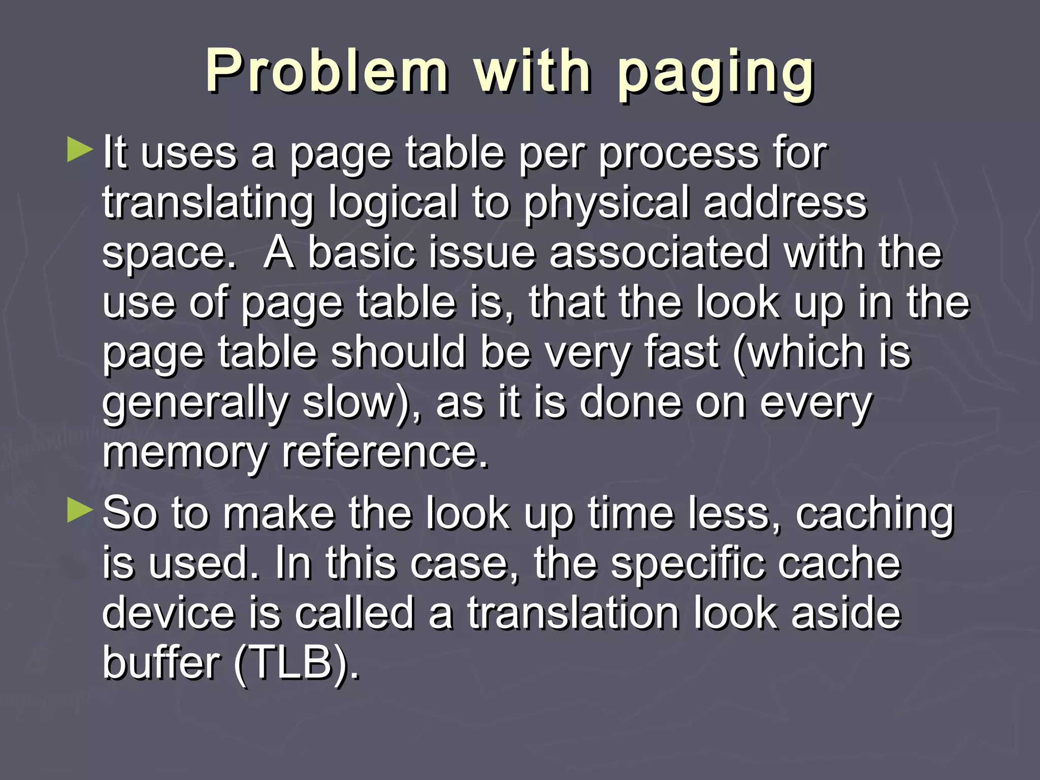 Problem with paging
► It uses a page table per process for
  translating logical to physical address
  space. A basic issue associated with the
  use of page table is, that the look up in the
  page table should be very fast (which is
  generally slow), as it is done on every
  memory reference.
► So to make the look up time less, caching
  is used. In this case, the specific cache
  device is called a translation look aside
  buffer (TLB).
 