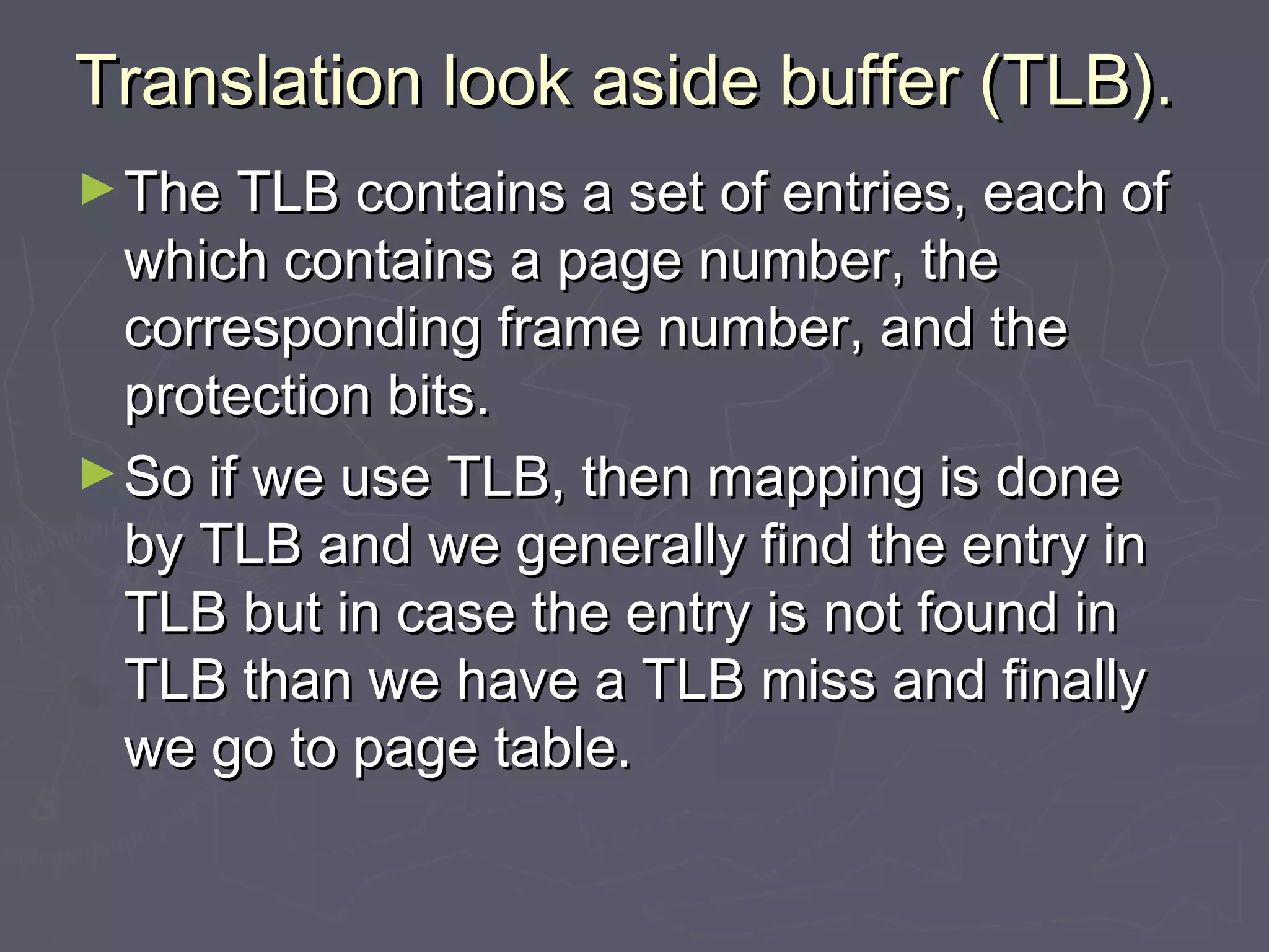 Translation look aside buffer (TLB).
► The TLB contains a set of entries, each of
  which contains a page number, the
  corresponding frame number, and the
  protection bits.
► So if we use TLB, then mapping is done
  by TLB and we generally find the entry in
  TLB but in case the entry is not found in
  TLB than we have a TLB miss and finally
  we go to page table.
 