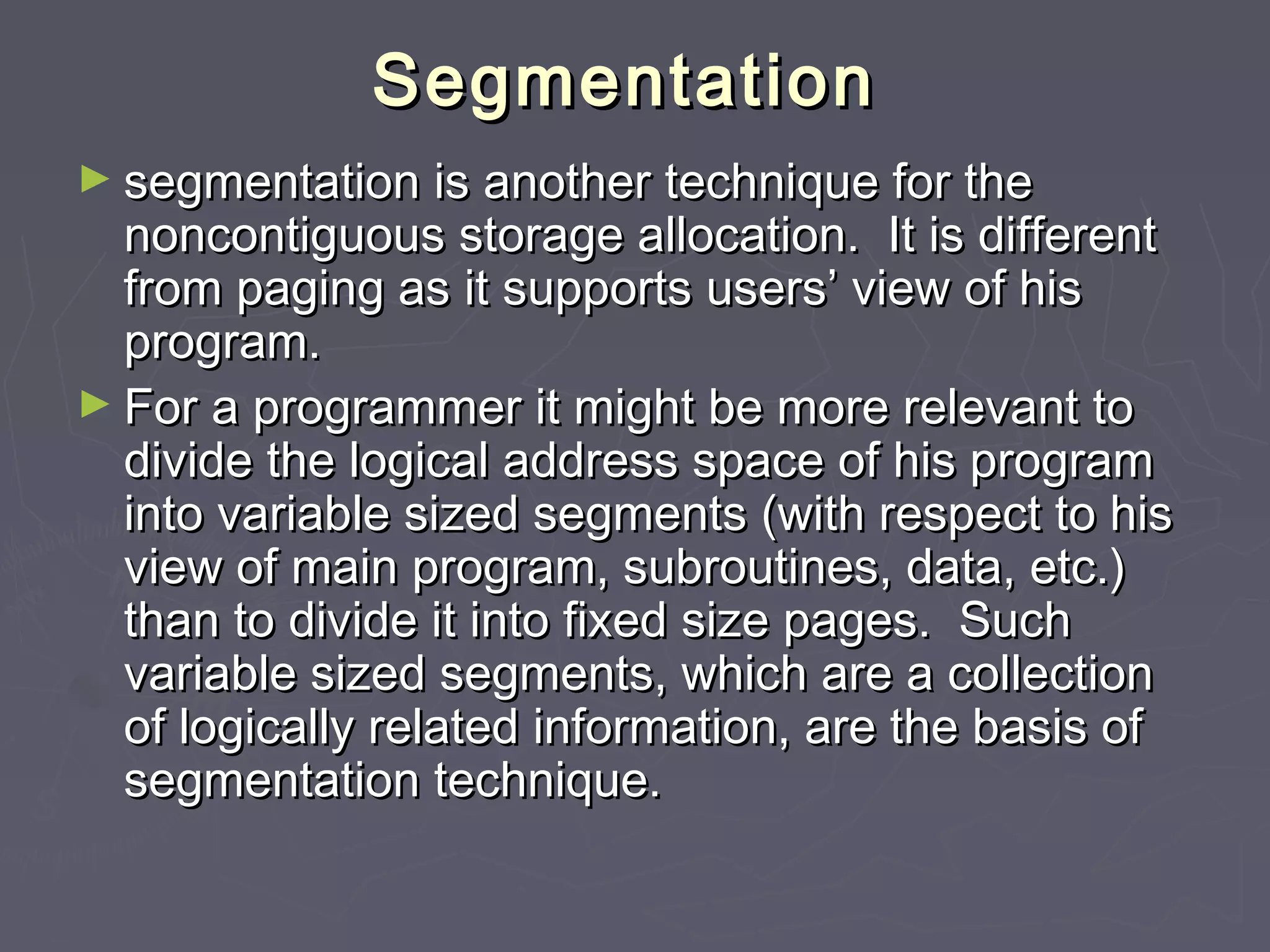 Segmentation
► segmentation is another technique for the
  noncontiguous storage allocation. It is different
  from paging as it supports users’ view of his
  program.
► For a programmer it might be more relevant to
  divide the logical address space of his program
  into variable sized segments (with respect to his
  view of main program, subroutines, data, etc.)
  than to divide it into fixed size pages. Such
  variable sized segments, which are a collection
  of logically related information, are the basis of
  segmentation technique.
 