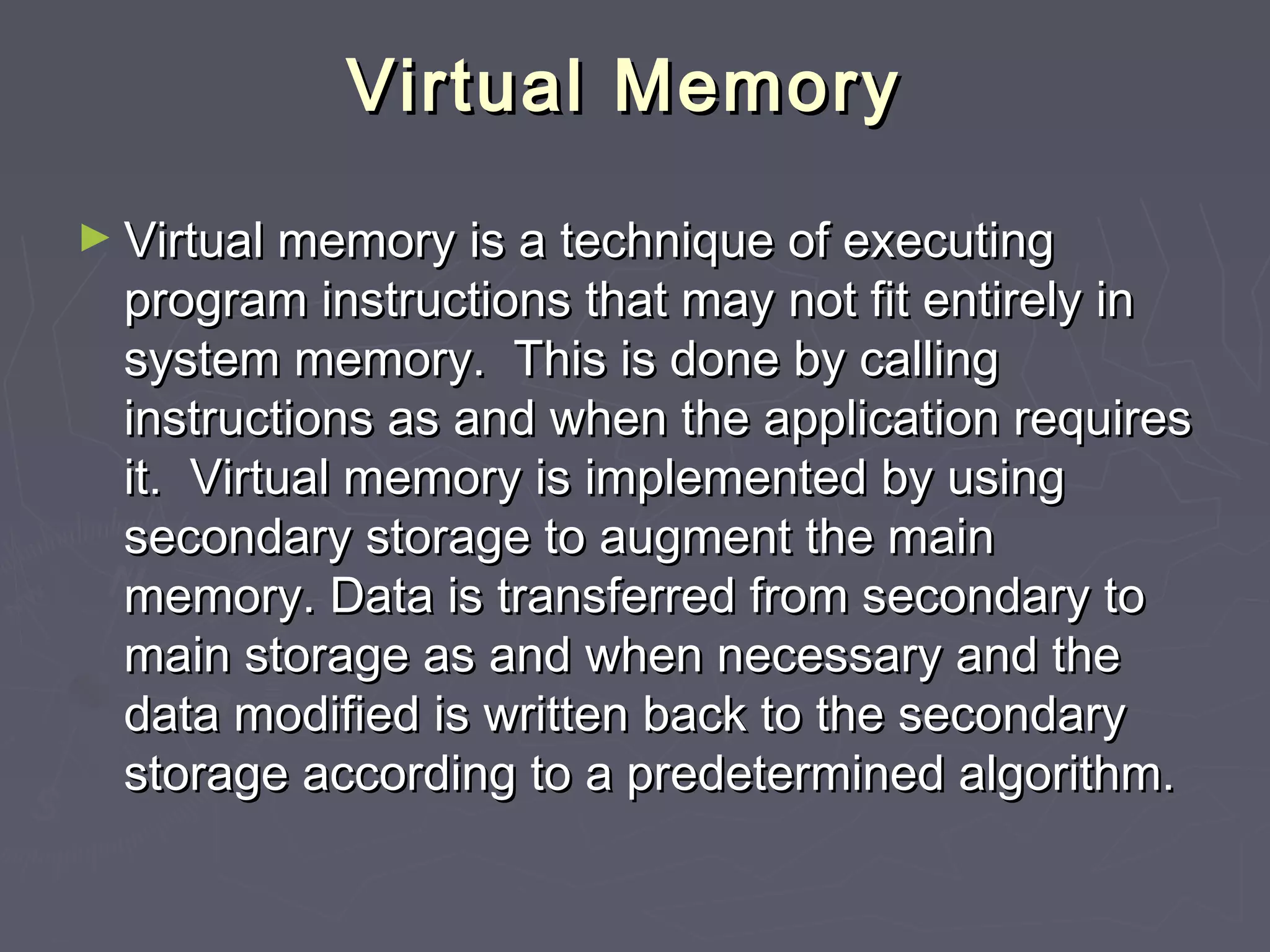 Virtual Memory

► Virtual memory is a technique of executing
  program instructions that may not fit entirely in
  system memory. This is done by calling
  instructions as and when the application requires
  it. Virtual memory is implemented by using
  secondary storage to augment the main
  memory. Data is transferred from secondary to
  main storage as and when necessary and the
  data modified is written back to the secondary
  storage according to a predetermined algorithm.
 