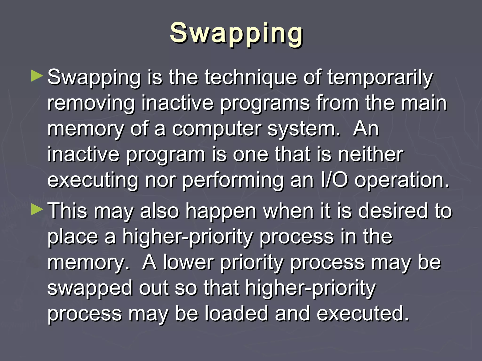 Swapping
► Swapping is the technique of temporarily
  removing inactive programs from the main
  memory of a computer system. An
  inactive program is one that is neither
  executing nor performing an I/O operation.
► This may also happen when it is desired to
  place a higher-priority process in the
  memory. A lower priority process may be
  swapped out so that higher-priority
  process may be loaded and executed.
 