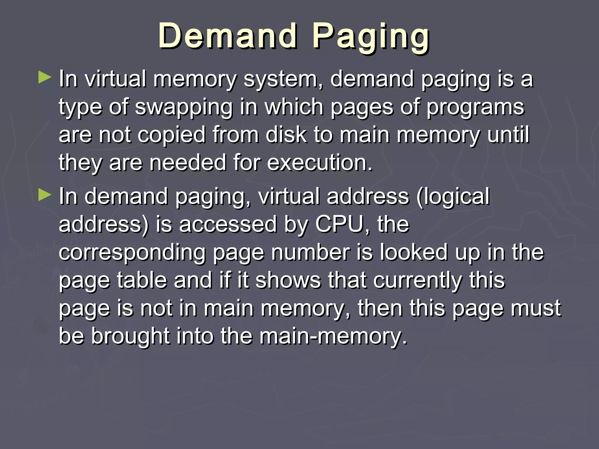 Demand Paging
► In virtual memory system, demand paging is a
  type of swapping in which pages of programs
  are not copied from disk to main memory until
  they are needed for execution.
► In demand paging, virtual address (logical
  address) is accessed by CPU, the
  corresponding page number is looked up in the
  page table and if it shows that currently this
  page is not in main memory, then this page must
  be brought into the main-memory.
 