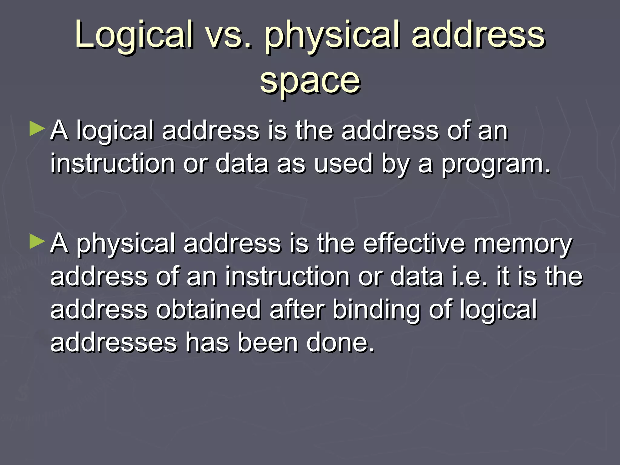 Logical vs. physical address
               space
► A logical address is the address of an
 instruction or data as used by a program.

► A physical address is the effective memory
 address of an instruction or data i.e. it is the
 address obtained after binding of logical
 addresses has been done.
 