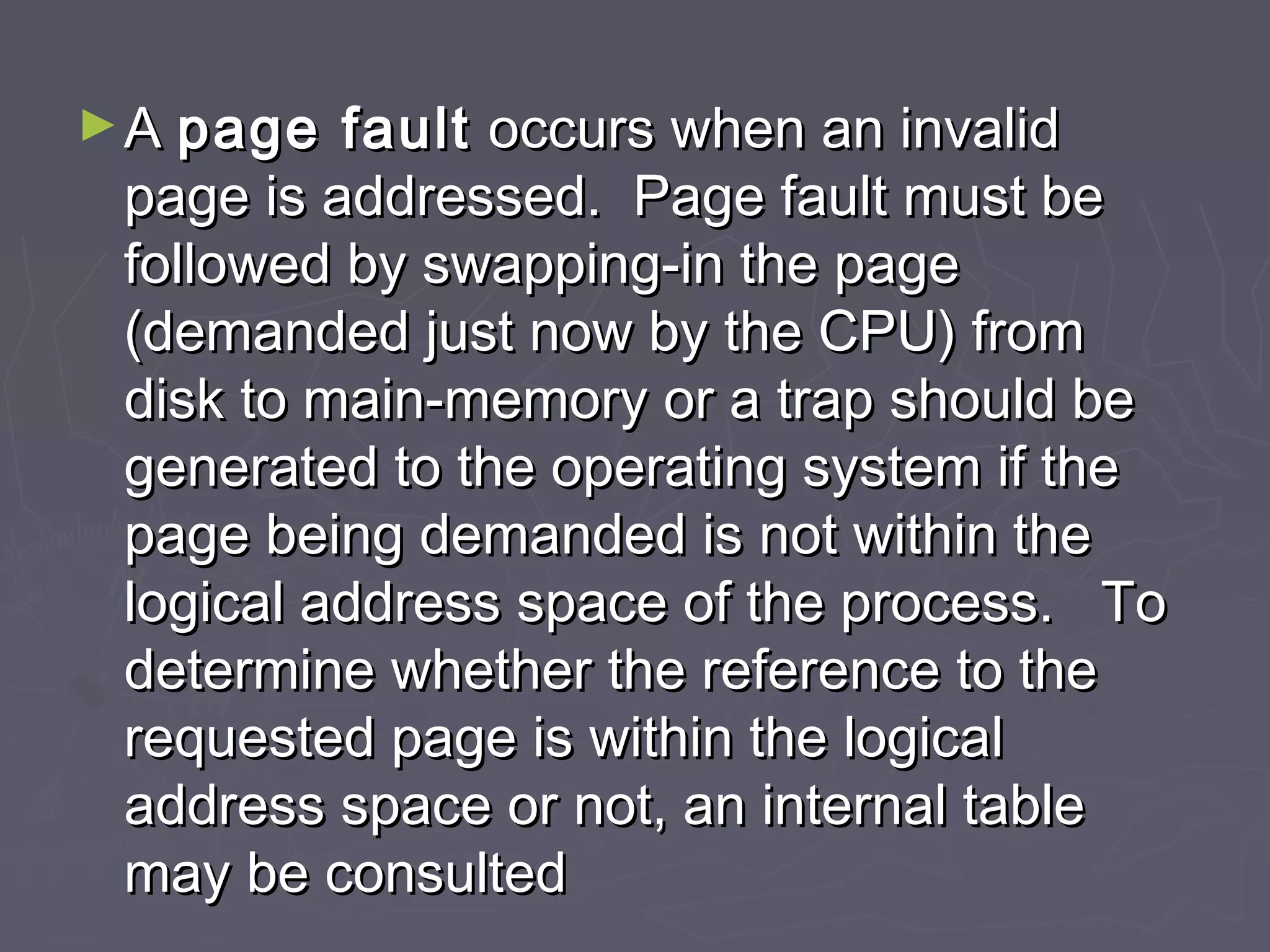 ► A page  fault occurs when an invalid
 page is addressed. Page fault must be
 followed by swapping-in the page
 (demanded just now by the CPU) from
 disk to main-memory or a trap should be
 generated to the operating system if the
 page being demanded is not within the
 logical address space of the process. To
 determine whether the reference to the
 requested page is within the logical
 address space or not, an internal table
 may be consulted
 