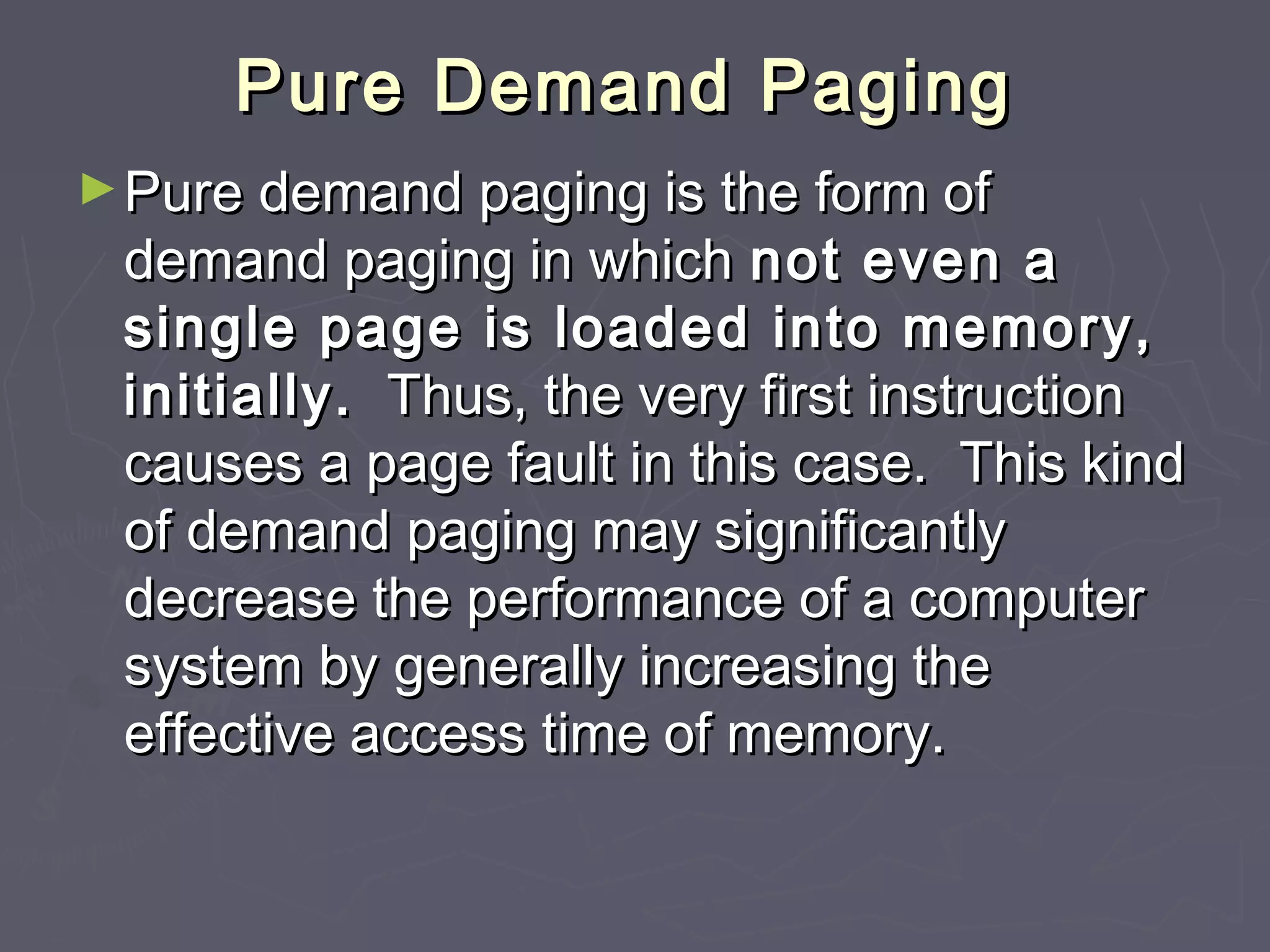 Pure Demand Paging
► Pure demand paging is the form of
 demand paging in which not even a
 single page is loaded into memory,
 initially. Thus, the very first instruction
 causes a page fault in this case. This kind
 of demand paging may significantly
 decrease the performance of a computer
 system by generally increasing the
 effective access time of memory.
 