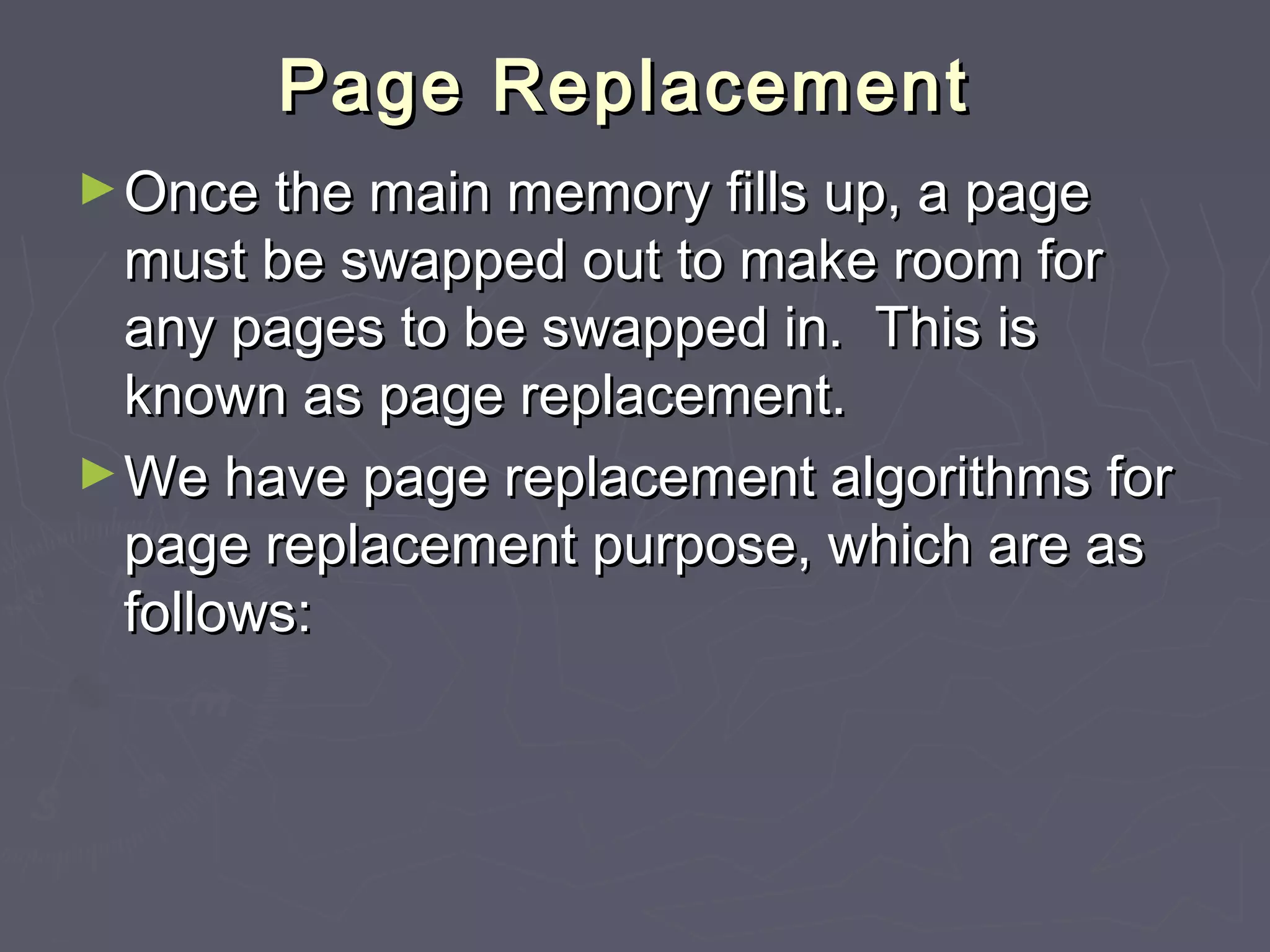 Page Replacement
► Once the main memory fills up, a page
  must be swapped out to make room for
  any pages to be swapped in. This is
  known as page replacement.
► We have page replacement algorithms for
  page replacement purpose, which are as
  follows:
 